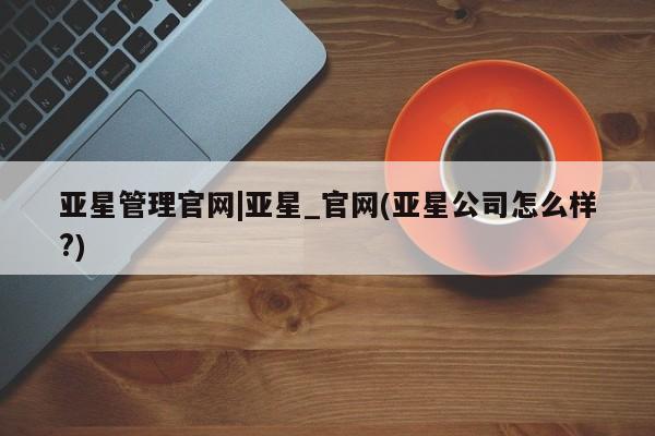 亚星会员开户 亚星网址亚星管理官网|亚星_官网(亚星公司怎么样?)