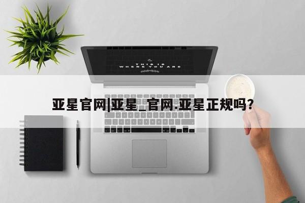 亚星会员开户 亚星网址亚星官网|亚星_官网.亚星正规吗？