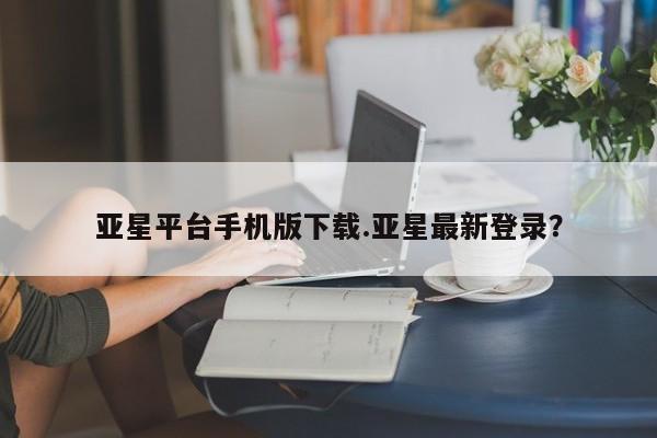 亚星会员开户 亚星网址亚星平台手机版下载.亚星最新登录？