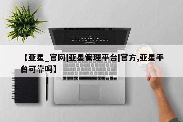 亚星会员开户 亚星网址【亚星_官网|亚星管理平台|官方,亚星平台可靠吗】
