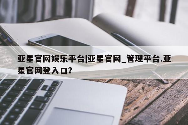 亚星会员开户 亚星网址亚星官网娱乐平台|亚星官网_管理平台.亚星官网登入口？