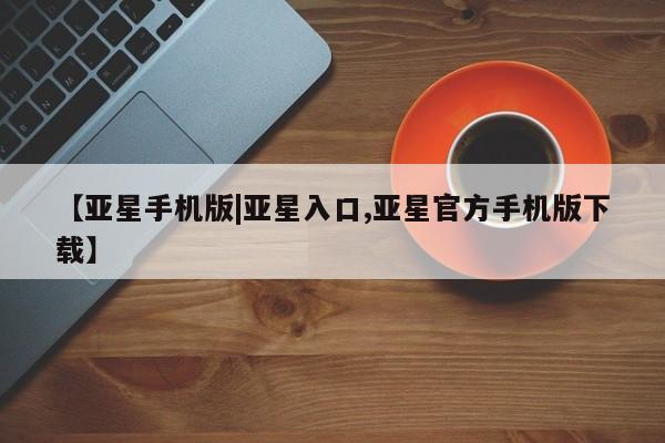 亚星会员开户 亚星网址【亚星手机版|亚星入口,亚星官方手机版下载】