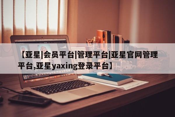 亚星会员开户 亚星网址【亚星|会员平台|管理平台|亚星官网管理平台,亚星yaxing登录平台】