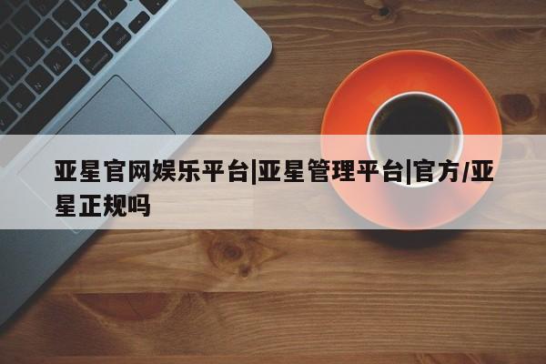 亚星会员开户 亚星网址亚星官网娱乐平台|亚星管理平台|官方/亚星正规吗