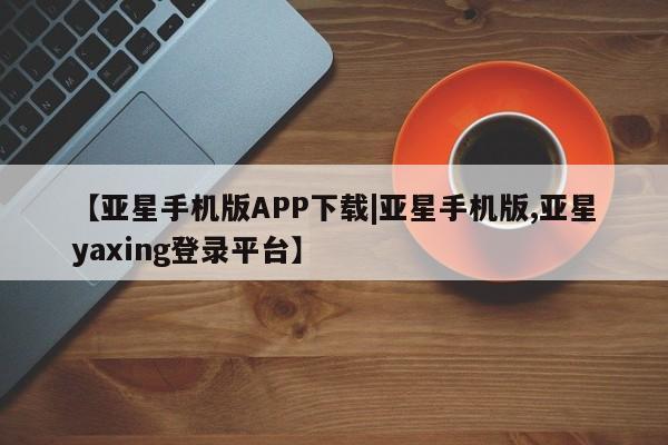 亚星会员开户 亚星网址【亚星手机版APP下载|亚星手机版,亚星yaxing登录平台】
