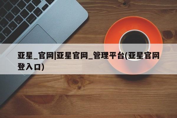 亚星会员开户 亚星网址亚星_官网|亚星官网_管理平台(亚星官网登入口)