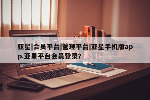 亚星会员开户 亚星网址亚星|会员平台|管理平台|亚星手机版app.亚星平台会员登录？