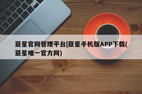 亚星会员开户 亚星网址亚星官网管理平台|亚星手机版APP下载(亚星唯一官方网)