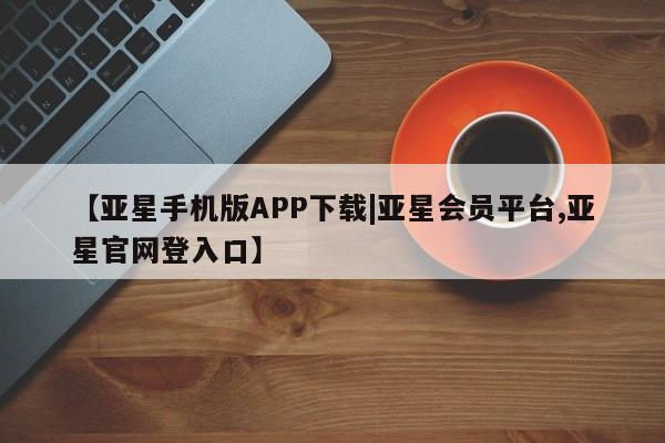 亚星会员开户 亚星网址【亚星手机版APP下载|亚星会员平台,亚星官网登入口】