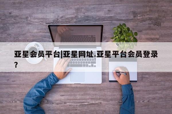 亚星会员开户 亚星网址亚星会员平台|亚星网址.亚星平台会员登录？