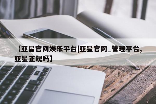 亚星会员开户 亚星网址【亚星官网娱乐平台|亚星官网_管理平台,亚星正规吗】