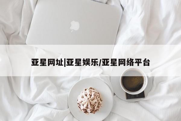 亚星会员开户 亚星网址亚星网址|亚星娱乐/亚星网络平台