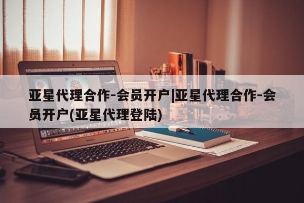 亚星会员开户 亚星网址亚星代理合作-会员开户|亚星代理合作-会员开户(亚星代理登陆)