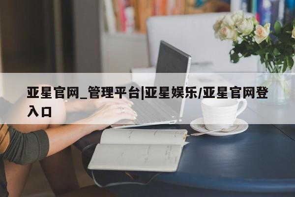 亚星会员开户 亚星网址亚星官网_管理平台|亚星娱乐/亚星官网登入口