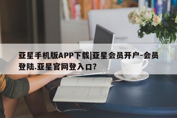 亚星会员开户 亚星网址亚星手机版APP下载|亚星会员开户-会员登陆.亚星官网登入口？