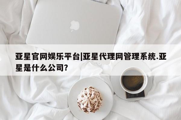 亚星会员开户 亚星网址亚星官网娱乐平台|亚星代理网管理系统.亚星是什么公司？
