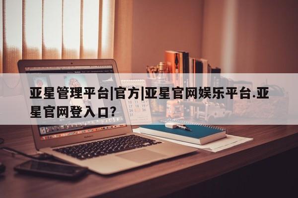 亚星会员开户 亚星网址亚星管理平台|官方|亚星官网娱乐平台.亚星官网登入口？
