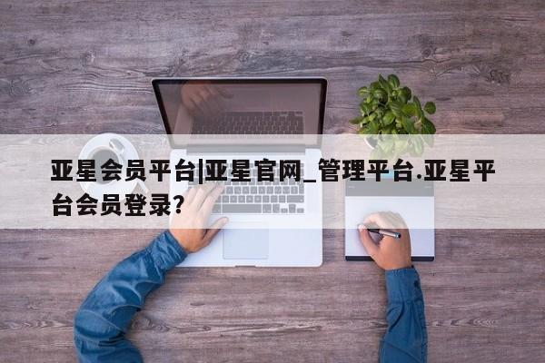 亚星会员开户 亚星网址亚星会员平台|亚星官网_管理平台.亚星平台会员登录？