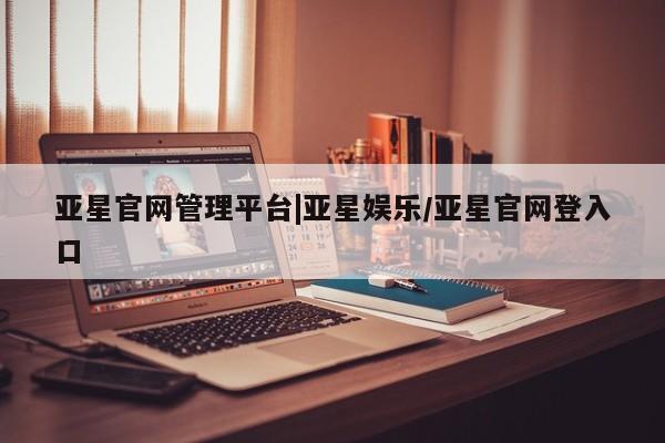 亚星会员开户 亚星网址亚星官网管理平台|亚星娱乐/亚星官网登入口