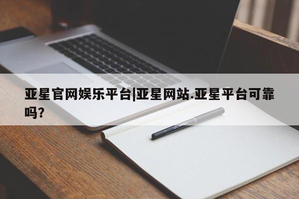 亚星会员开户 亚星网址亚星官网娱乐平台|亚星网站.亚星平台可靠吗？