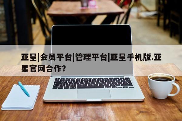 亚星会员开户 亚星网址亚星|会员平台|管理平台|亚星手机版.亚星官网合作？