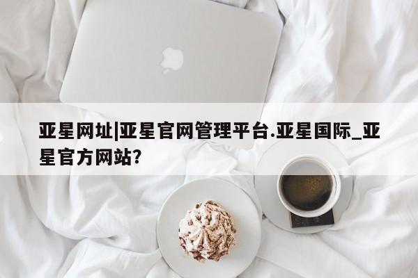亚星会员开户 亚星网址亚星网址|亚星官网管理平台.亚星国际_亚星官方网站？