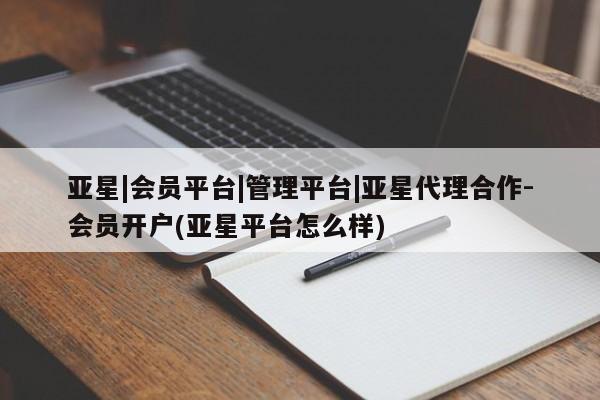 亚星会员开户 亚星网址亚星|会员平台|管理平台|亚星代理合作-会员开户(亚星平台怎么样)