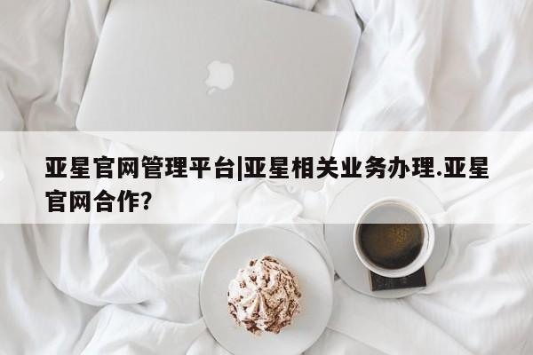 亚星会员开户 亚星网址亚星官网管理平台|亚星相关业务办理.亚星官网合作？