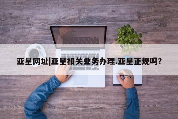 亚星会员开户 亚星网址亚星网址|亚星相关业务办理.亚星正规吗？
