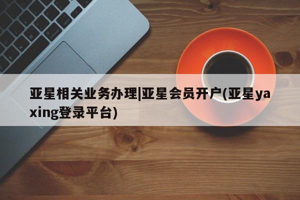 亚星会员开户 亚星网址亚星相关业务办理|亚星会员开户(亚星yaxing登录平台)