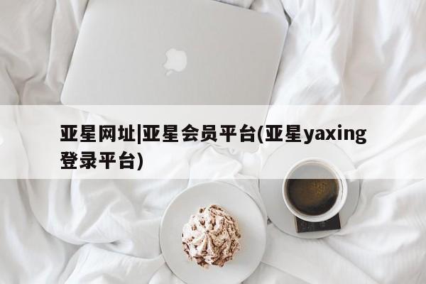 亚星会员开户 亚星网址亚星网址|亚星会员平台(亚星yaxing登录平台)