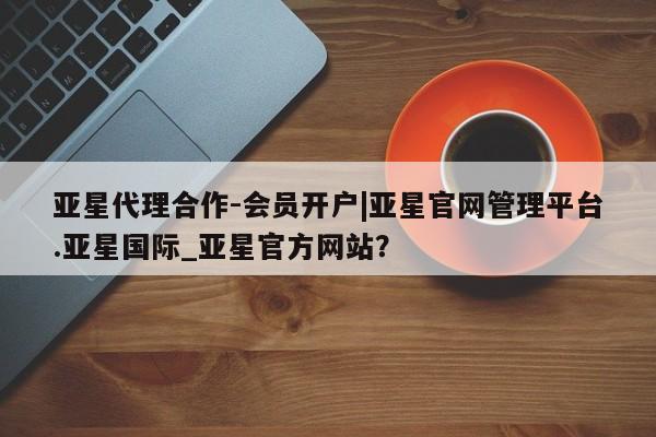 亚星会员开户 亚星网址亚星代理合作-会员开户|亚星官网管理平台.亚星国际_亚星官方网站？