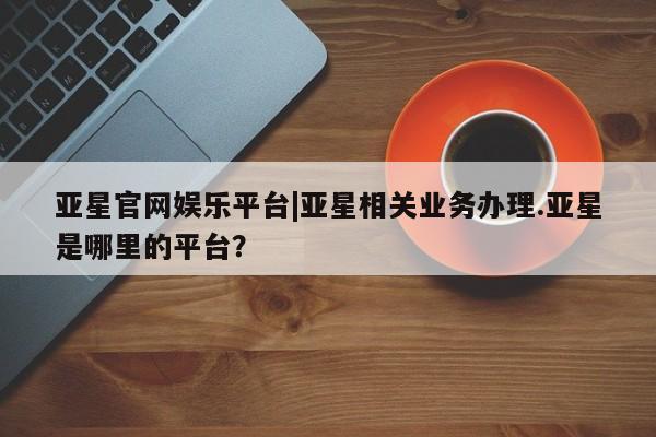 亚星会员开户 亚星网址亚星官网娱乐平台|亚星相关业务办理.亚星是哪里的平台？