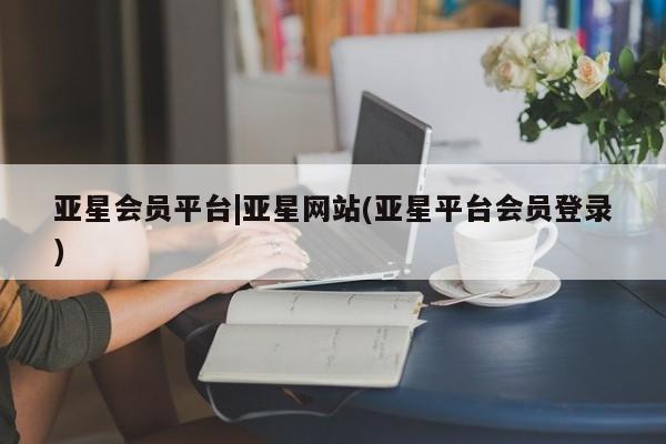 亚星会员开户 亚星网址亚星会员平台|亚星网站(亚星平台会员登录)