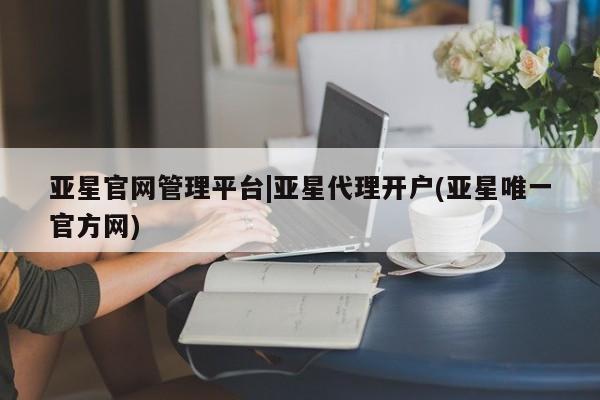 亚星会员开户 亚星网址亚星官网管理平台|亚星代理开户(亚星唯一官方网)