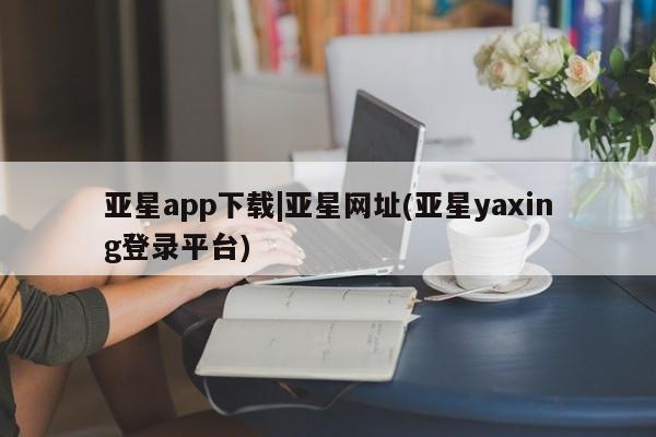 亚星会员开户 亚星网址亚星app下载|亚星网址(亚星yaxing登录平台)