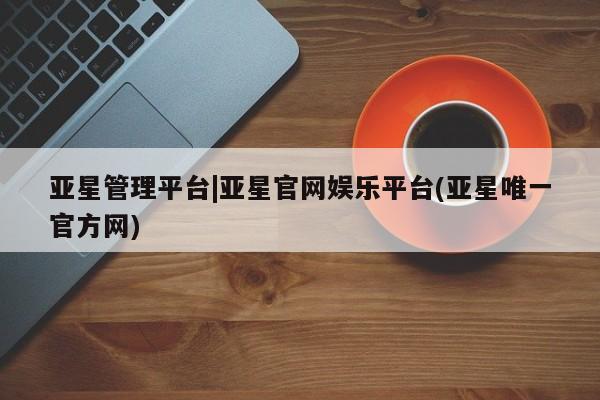 亚星会员开户 亚星网址亚星管理平台|亚星官网娱乐平台(亚星唯一官方网)