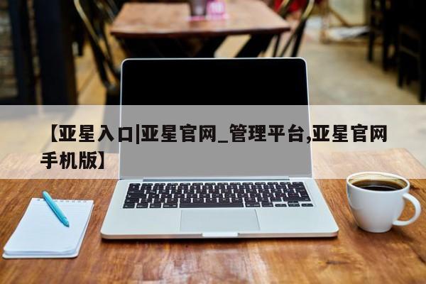 亚星会员开户 亚星网址【亚星入口|亚星官网_管理平台,亚星官网手机版】