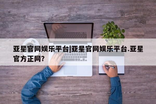 亚星会员开户 亚星网址亚星官网娱乐平台|亚星官网娱乐平台.亚星官方正网？