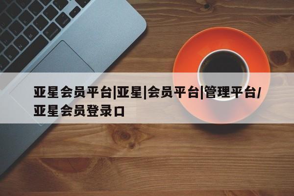 亚星会员开户 亚星网址亚星会员平台|亚星|会员平台|管理平台/亚星会员登录口