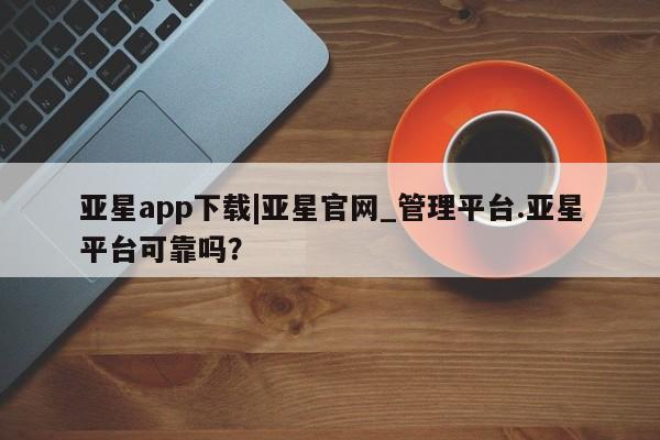 亚星会员开户 亚星网址亚星app下载|亚星官网_管理平台.亚星平台可靠吗？