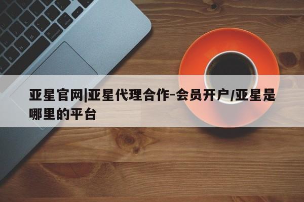 亚星会员开户 亚星网址亚星官网|亚星代理合作-会员开户/亚星是哪里的平台