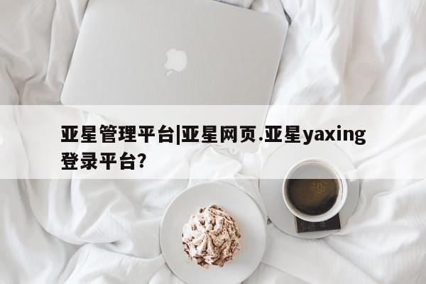 亚星会员开户 亚星网址亚星管理平台|亚星网页.亚星yaxing登录平台？