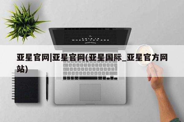 亚星会员开户 亚星网址亚星官网|亚星官网(亚星国际_亚星官方网站)