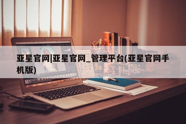 亚星会员开户 亚星网址亚星官网|亚星官网_管理平台(亚星官网手机版)
