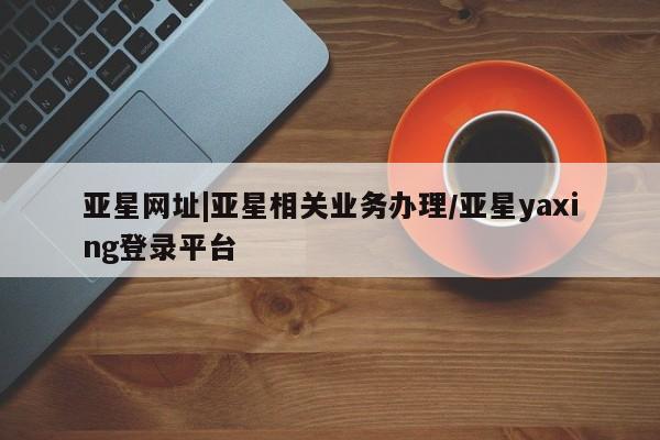 亚星会员开户 亚星网址亚星网址|亚星相关业务办理/亚星yaxing登录平台