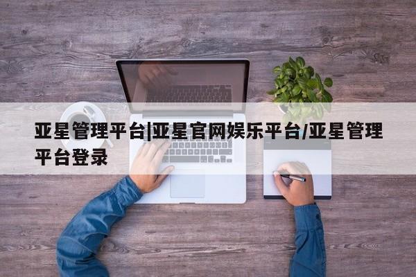 亚星会员开户 亚星网址亚星管理平台|亚星官网娱乐平台/亚星管理平台登录