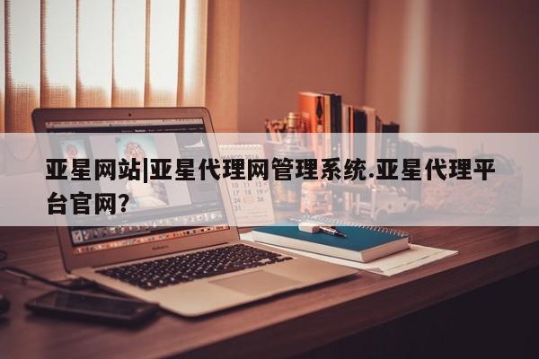 亚星会员开户 亚星网址亚星网站|亚星代理网管理系统.亚星代理平台官网？