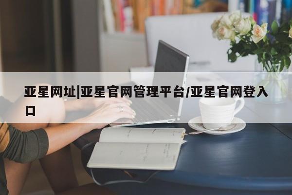 亚星会员开户 亚星网址亚星网址|亚星官网管理平台/亚星官网登入口