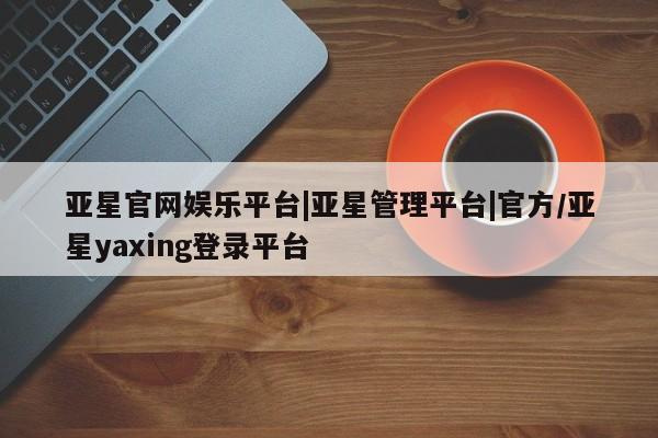 亚星会员开户 亚星网址亚星官网娱乐平台|亚星管理平台|官方/亚星yaxing登录平台